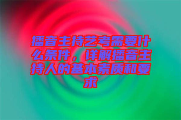 播音主持藝考需要什么條件，詳解播音主持人的基本素質(zhì)和要求
