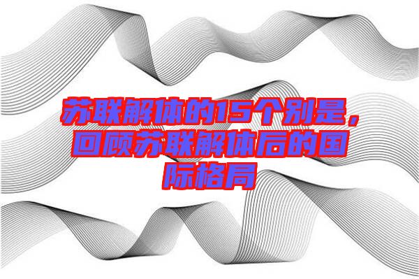 蘇聯(lián)解體的15個(gè)別是，回顧蘇聯(lián)解體后的國(guó)際格局