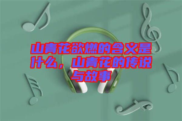 山青花欲燃的含義是什么，山青花的傳說與故事