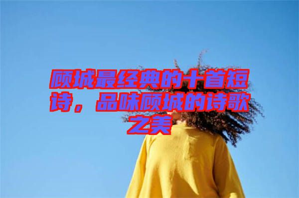 顧城最經(jīng)典的十首短詩，品味顧城的詩歌之美