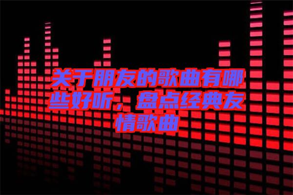 關(guān)于朋友的歌曲有哪些好聽，盤點(diǎn)經(jīng)典友情歌曲