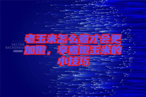 老玉米怎么煮才會更加嫩，享煮嫩玉米的小技巧
