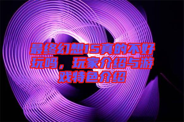 最終幻想15真的不好玩嗎，玩家介紹與游戲特色介紹