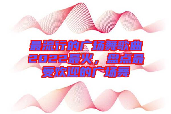 最流行的廣場舞歌曲2022最火，盤點(diǎn)最受歡迎的廣場舞