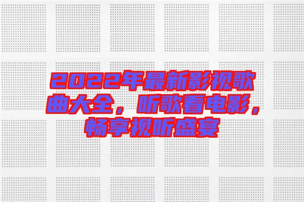 2022年最新影視歌曲大全，聽歌看電影，暢享視聽盛宴