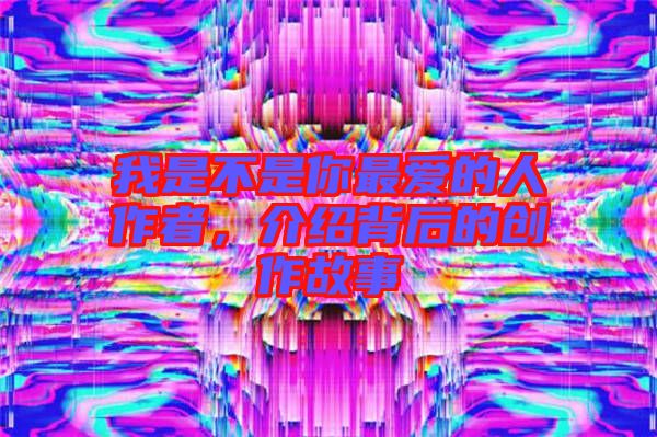 我是不是你最愛的人作者，介紹背后的創(chuàng)作故事
