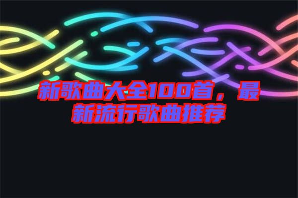 新歌曲大全100首，最新流行歌曲推薦
