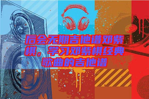 后會無期吉他譜鄧紫棋，學(xué)習(xí)鄧紫棋經(jīng)典歌曲的吉他譜