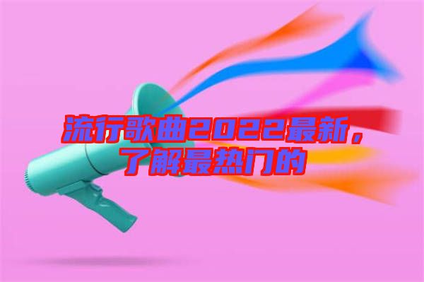 流行歌曲2022最新，了解最熱門的
