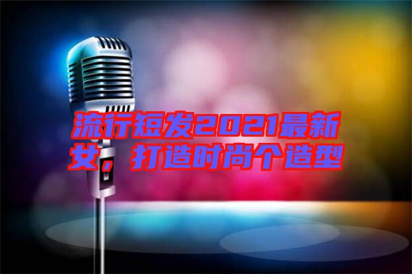流行短發(fā)2021最新女，打造時(shí)尚個(gè)造型