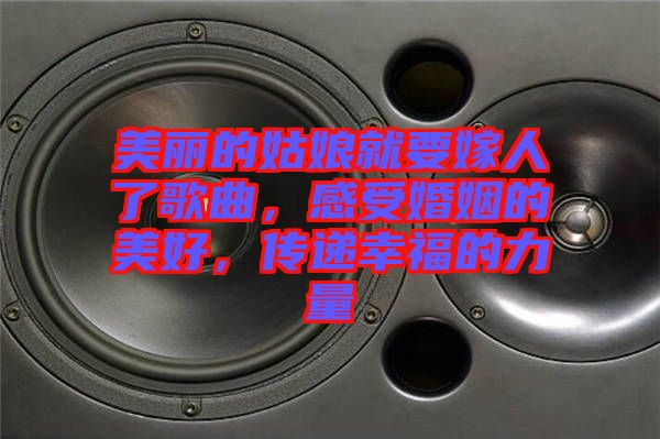 美麗的姑娘就要嫁人了歌曲，感受婚姻的美好，傳遞幸福的力量