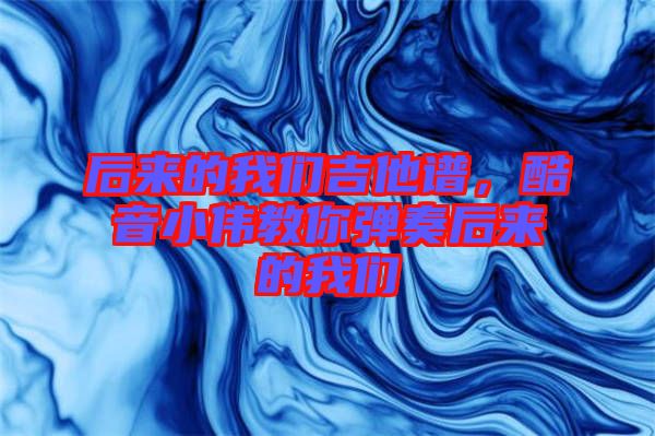 后來(lái)的我們吉他譜，酷音小偉教你彈奏后來(lái)的我們