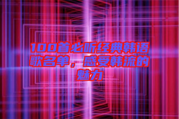 100首必聽經(jīng)典韓語歌名單，感受韓流的魅力