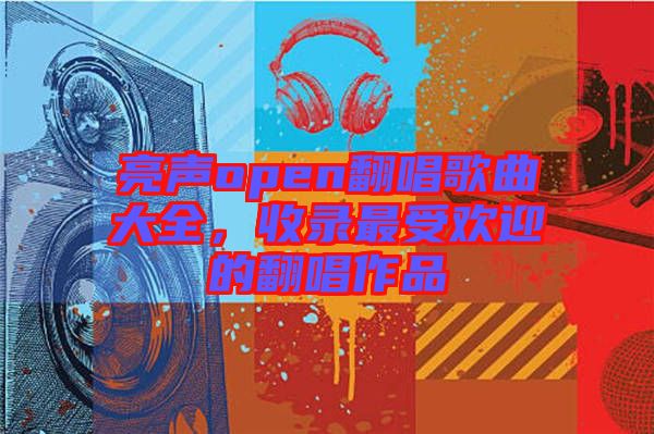 亮聲open翻唱歌曲大全，收錄最受歡迎的翻唱作品