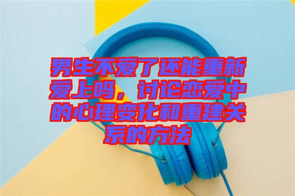 男生不愛了還能重新愛上嗎，討論戀愛中的心理變化和重建關(guān)系的方法