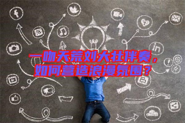 一吻天荒劉大壯伴奏，如何營造浪漫氛圍？