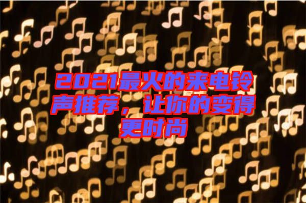 2021最火的來電鈴聲推薦，讓你的變得更時尚