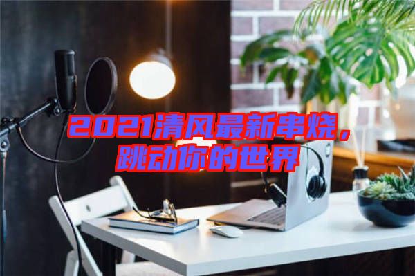 2021清風(fēng)最新串燒，跳動你的世界