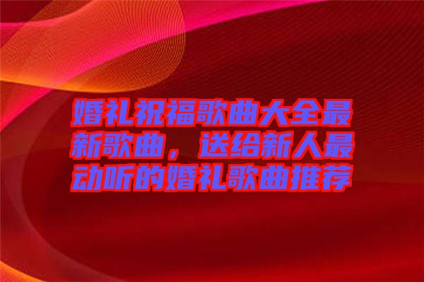 婚禮祝福歌曲大全最新歌曲，送給新人最動(dòng)聽的婚禮歌曲推薦