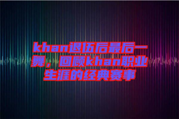 khan退伍后最后一舞，回顧khan職業(yè)生涯的經(jīng)典賽事