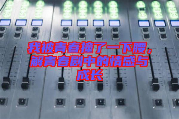 我被青春撞了一下腰，解青春劇中的情感與成長