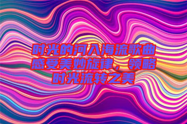 時光的河入海流歌曲感受美妙旋律，領略時光流轉之美
