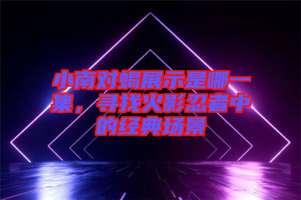 小南對(duì)蝎展示是哪一集，尋找火影忍者中的經(jīng)典場(chǎng)景