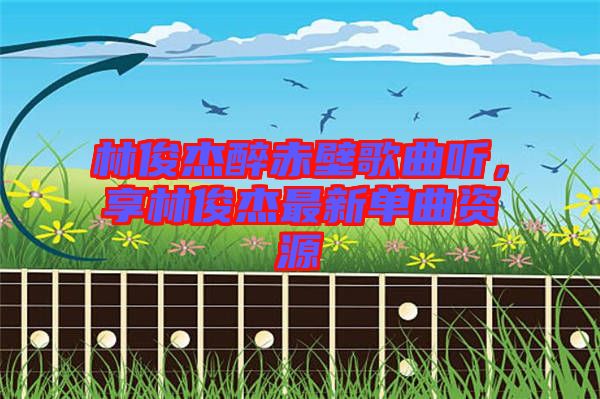 林俊杰醉赤壁歌曲聽，享林俊杰最新單曲資源