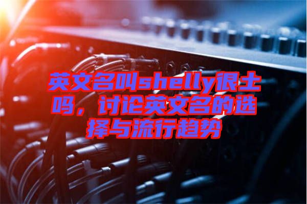 英文名叫shelly很土嗎，討論英文名的選擇與流行趨勢
