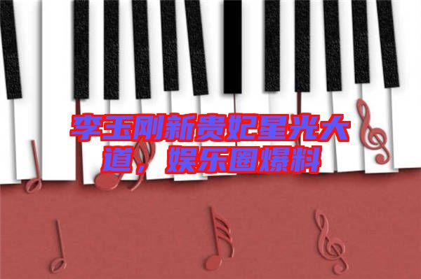 李玉剛新貴妃星光大道，娛樂圈爆料