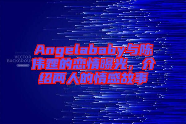 Angelababy與陳偉霆的戀情曝光，介紹兩人的情感故事