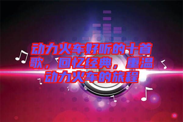 動(dòng)力火車好聽的十首歌，回憶經(jīng)典，重溫動(dòng)力火車的旅程