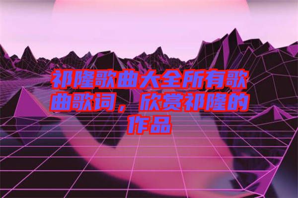 祁隆歌曲大全所有歌曲歌詞，欣賞祁隆的作品