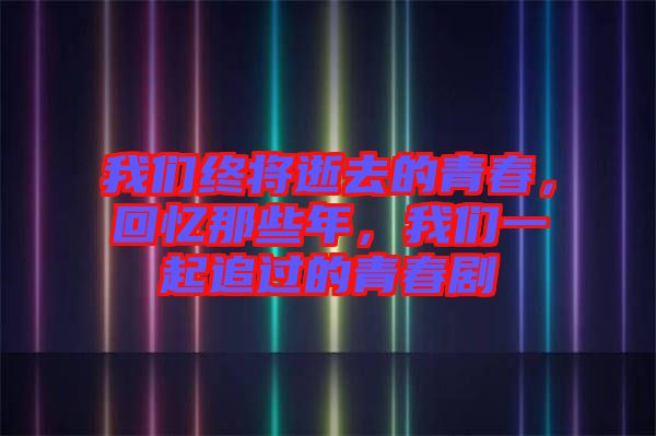 我們終將逝去的青春，回憶那些年，我們一起追過的青春劇