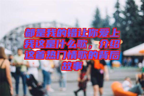 都是我的錯讓你愛上我這是什么歌，介紹這首熱門情歌的背后故事