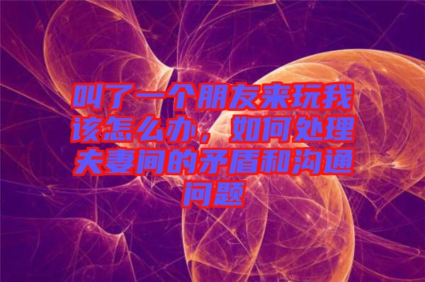 叫了一個(gè)朋友來(lái)玩我該怎么辦，如何處理夫妻間的矛盾和溝通問(wèn)題