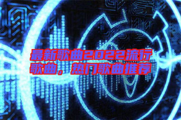 最新歌曲2022流行歌曲，熱門歌曲推薦