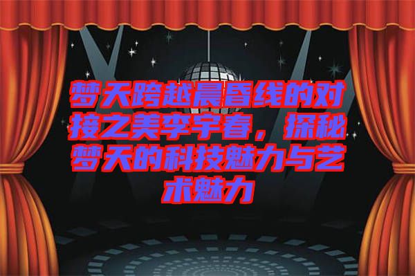 夢天跨越晨昏線的對接之美李宇春，探秘夢天的科技魅力與藝術(shù)魅力