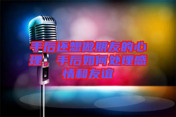 手后還想做朋友的心理，手后如何處理感情和友誼