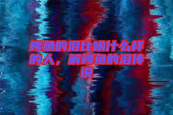 鱷魚的淚比喻什么樣的人，解鱷魚的淚傳說