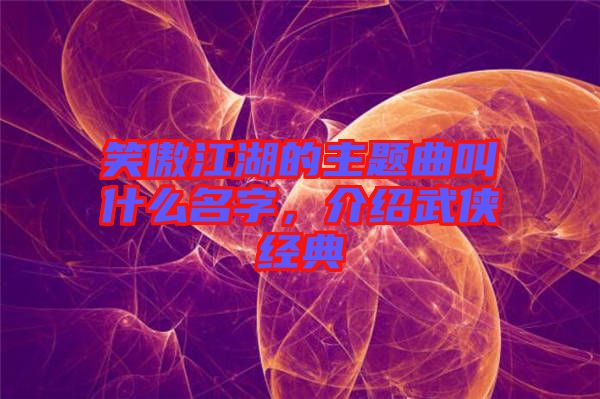 笑傲江湖的主題曲叫什么名字，介紹武俠經(jīng)典
