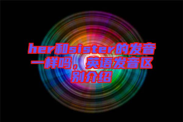 her和sister的發(fā)音一樣嗎，英語發(fā)音區(qū)別介紹