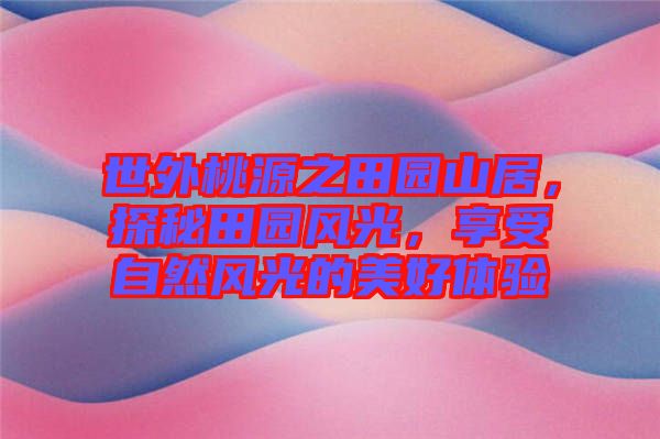 世外桃源之田園山居，探秘田園風(fēng)光，享受自然風(fēng)光的美好體驗(yàn)