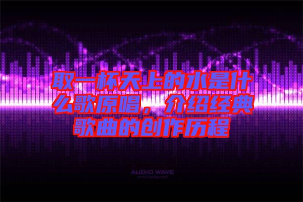 取一杯天上的水是什么歌原唱，介紹經(jīng)典歌曲的創(chuàng)作歷程