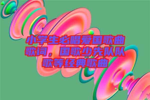 小學(xué)生必唱愛國(guó)歌曲歌詞，國(guó)歌少先隊(duì)隊(duì)歌等經(jīng)典歌曲