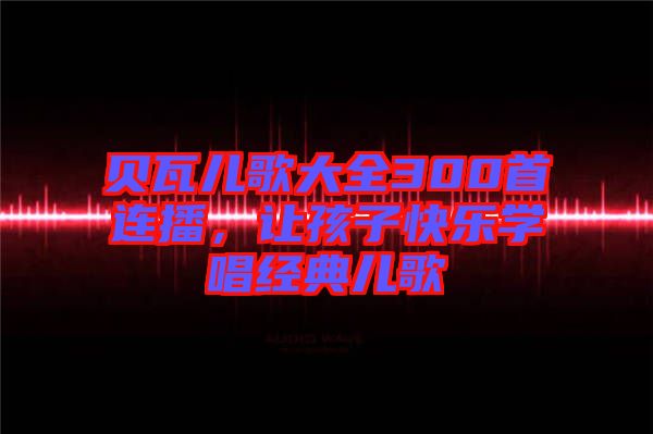貝瓦兒歌大全300首連播，讓孩子快樂學唱經(jīng)典兒歌