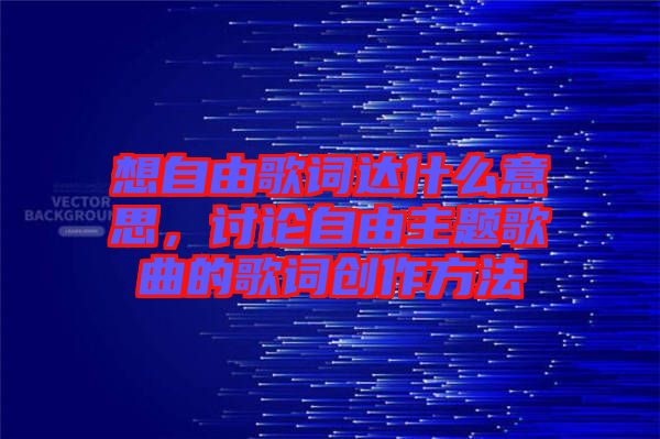 想自由歌詞達什么意思，討論自由主題歌曲的歌詞創(chuàng)作方法