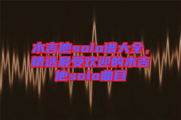木吉他solo譜大全，精選最受歡迎的木吉他solo曲目