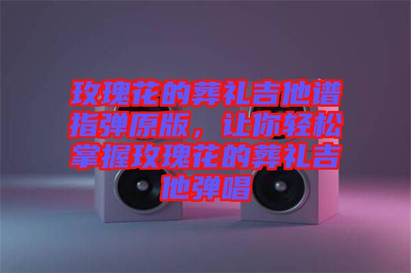 玫瑰花的葬禮吉他譜指彈原版，讓你輕松掌握玫瑰花的葬禮吉他彈唱