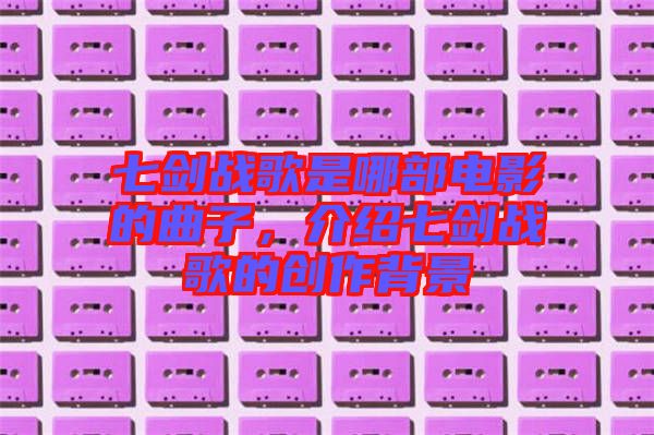 七劍戰(zhàn)歌是哪部電影的曲子，介紹七劍戰(zhàn)歌的創(chuàng)作背景